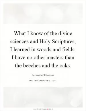 What I know of the divine sciences and Holy Scriptures, I learned in woods and fields. I have no other masters than the beeches and the oaks Picture Quote #1