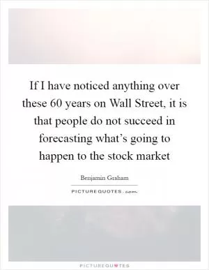 If I have noticed anything over these 60 years on Wall Street, it is that people do not succeed in forecasting what’s going to happen to the stock market Picture Quote #1