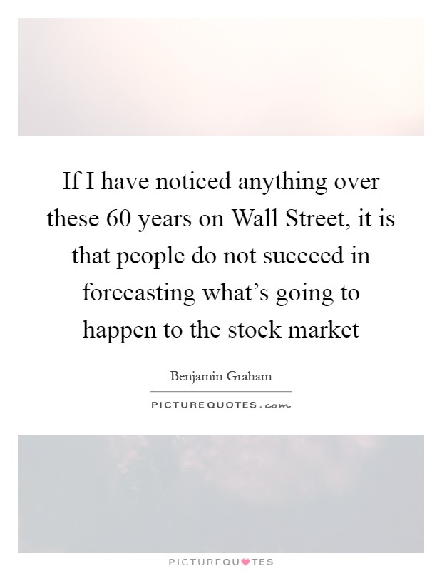 If I have noticed anything over these 60 years on Wall Street, it is that people do not succeed in forecasting what's going to happen to the stock market Picture Quote #1