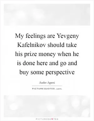 My feelings are Yevgeny Kafelnikov should take his prize money when he is done here and go and buy some perspective Picture Quote #1
