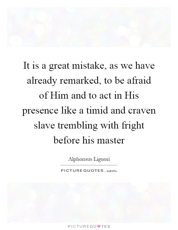 It is a great mistake, as we have already remarked, to be afraid of Him and to act in His presence like a timid and craven slave trembling with fright before his master Picture Quote #1