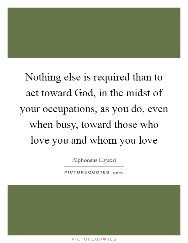 Nothing else is required than to act toward God, in the midst of your occupations, as you do, even when busy, toward those who love you and whom you love Picture Quote #1
