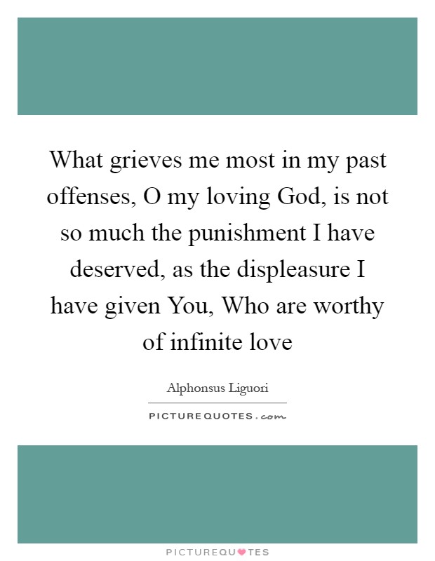 What grieves me most in my past offenses, O my loving God, is not so much the punishment I have deserved, as the displeasure I have given You, Who are worthy of infinite love Picture Quote #1