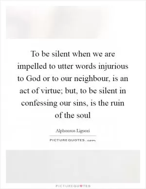 To be silent when we are impelled to utter words injurious to God or to our neighbour, is an act of virtue; but, to be silent in confessing our sins, is the ruin of the soul Picture Quote #1