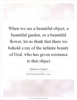 When we see a beautiful object, a beautiful garden, or a beautiful flower, let us think that there we behold a ray of the infinite beauty of God, who has given existence to that object Picture Quote #1