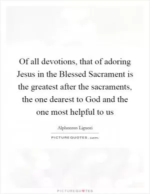 Of all devotions, that of adoring Jesus in the Blessed Sacrament is the greatest after the sacraments, the one dearest to God and the one most helpful to us Picture Quote #1