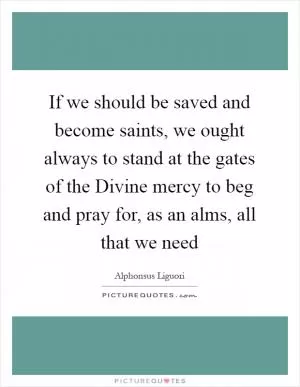 If we should be saved and become saints, we ought always to stand at the gates of the Divine mercy to beg and pray for, as an alms, all that we need Picture Quote #1