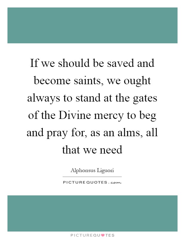 If we should be saved and become saints, we ought always to stand at the gates of the Divine mercy to beg and pray for, as an alms, all that we need Picture Quote #1