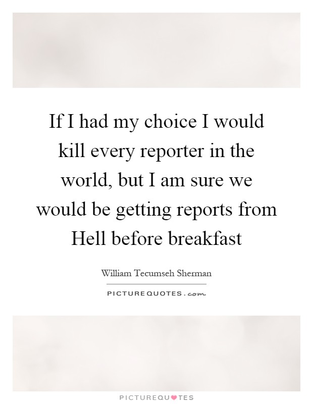 If I had my choice I would kill every reporter in the world, but I am sure we would be getting reports from Hell before breakfast Picture Quote #1