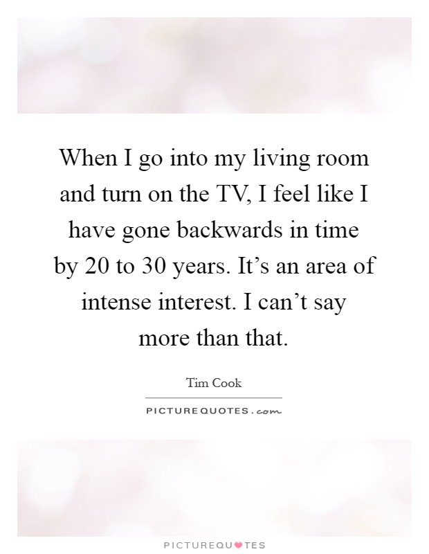 When I go into my living room and turn on the TV, I feel like I have gone backwards in time by 20 to 30 years. It's an area of intense interest. I can't say more than that Picture Quote #1