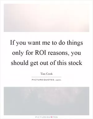 If you want me to do things only for ROI reasons, you should get out of this stock Picture Quote #1