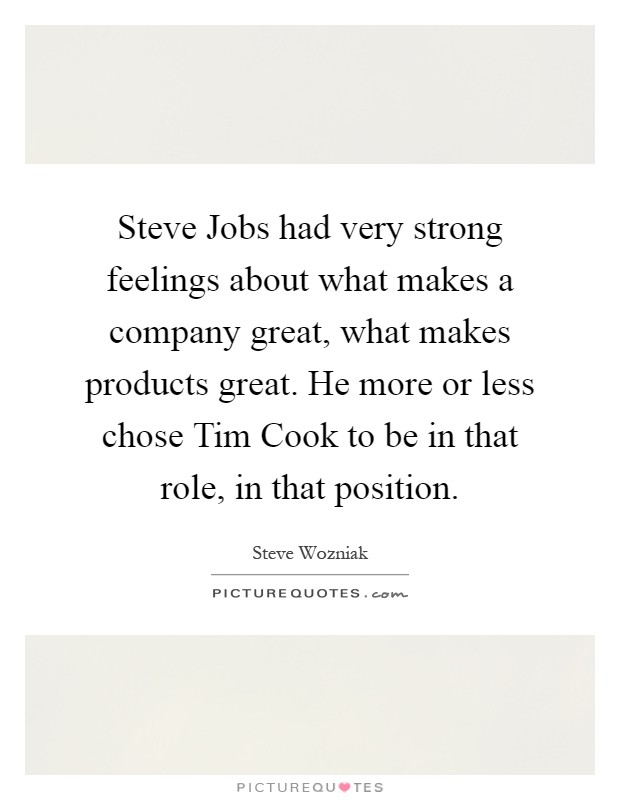 Steve Jobs had very strong feelings about what makes a company great, what makes products great. He more or less chose Tim Cook to be in that role, in that position Picture Quote #1