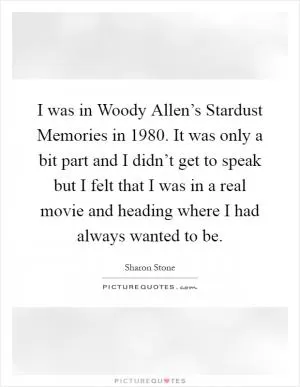 I was in Woody Allen’s Stardust Memories in 1980. It was only a bit part and I didn’t get to speak but I felt that I was in a real movie and heading where I had always wanted to be Picture Quote #1