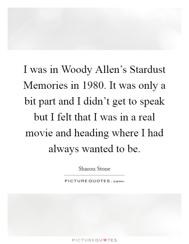 I was in Woody Allen's Stardust Memories in 1980. It was only a bit part and I didn't get to speak but I felt that I was in a real movie and heading where I had always wanted to be Picture Quote #1