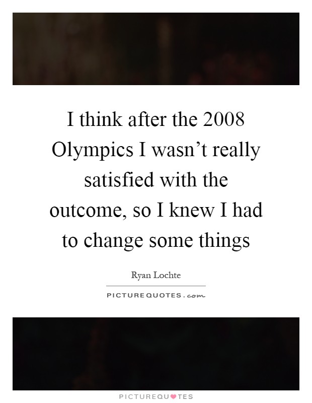I think after the 2008 Olympics I wasn't really satisfied with the outcome, so I knew I had to change some things Picture Quote #1