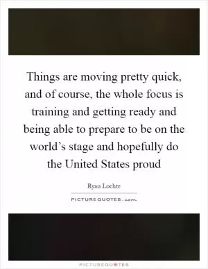 Things are moving pretty quick, and of course, the whole focus is training and getting ready and being able to prepare to be on the world’s stage and hopefully do the United States proud Picture Quote #1