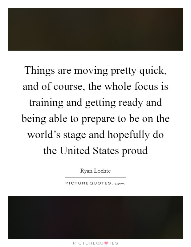 Things are moving pretty quick, and of course, the whole focus is training and getting ready and being able to prepare to be on the world's stage and hopefully do the United States proud Picture Quote #1