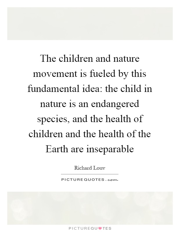 The children and nature movement is fueled by this fundamental idea: the child in nature is an endangered species, and the health of children and the health of the Earth are inseparable Picture Quote #1