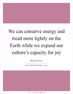 We can conserve energy and tread more lightly on the Earth while we expand our culture’s capacity for joy Picture Quote #1