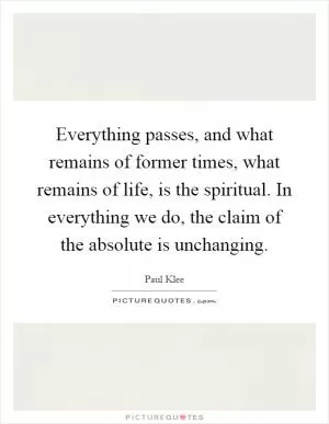 Everything passes, and what remains of former times, what remains of life, is the spiritual. In everything we do, the claim of the absolute is unchanging Picture Quote #1
