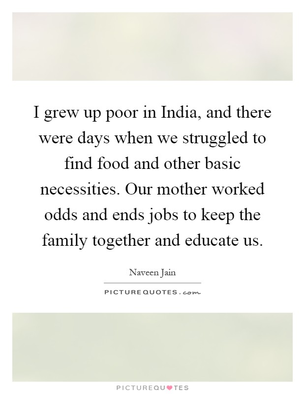 I grew up poor in India, and there were days when we struggled to find food and other basic necessities. Our mother worked odds and ends jobs to keep the family together and educate us Picture Quote #1