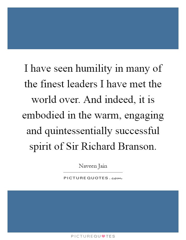 I have seen humility in many of the finest leaders I have met the world over. And indeed, it is embodied in the warm, engaging and quintessentially successful spirit of Sir Richard Branson Picture Quote #1