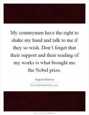 My countrymen have the right to shake my hand and talk to me if they so wish. Don’t forget that their support and their reading of my works is what brought me the Nobel prize Picture Quote #1