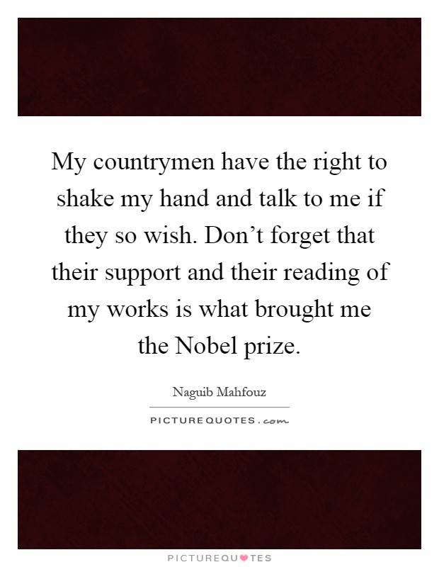 My countrymen have the right to shake my hand and talk to me if they so wish. Don't forget that their support and their reading of my works is what brought me the Nobel prize Picture Quote #1