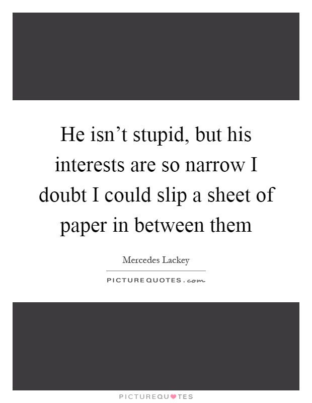 He isn't stupid, but his interests are so narrow I doubt I could slip a sheet of paper in between them Picture Quote #1