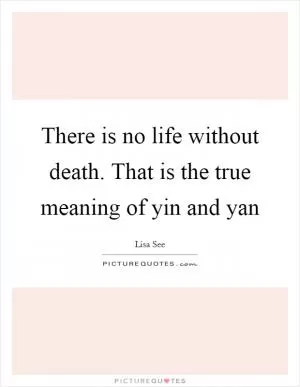 There is no life without death. That is the true meaning of yin and yan Picture Quote #1