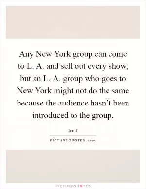 Any New York group can come to L. A. and sell out every show, but an L. A. group who goes to New York might not do the same because the audience hasn’t been introduced to the group Picture Quote #1
