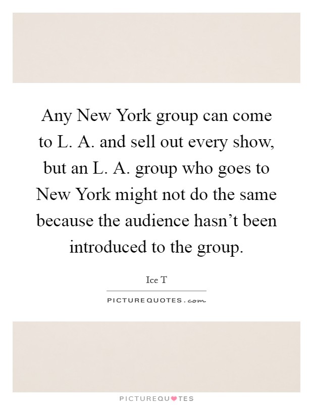 Any New York group can come to L. A. and sell out every show, but an L. A. group who goes to New York might not do the same because the audience hasn't been introduced to the group Picture Quote #1
