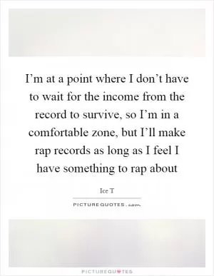 I’m at a point where I don’t have to wait for the income from the record to survive, so I’m in a comfortable zone, but I’ll make rap records as long as I feel I have something to rap about Picture Quote #1