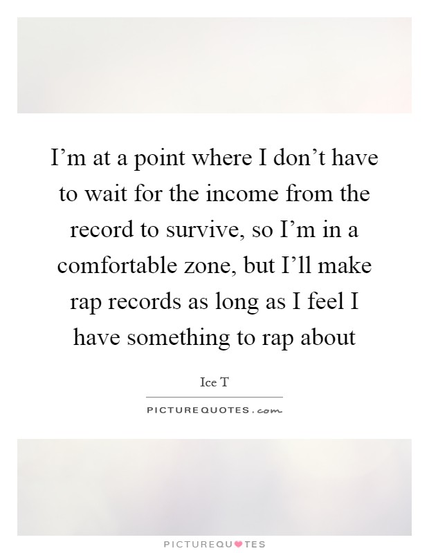 I'm at a point where I don't have to wait for the income from the record to survive, so I'm in a comfortable zone, but I'll make rap records as long as I feel I have something to rap about Picture Quote #1