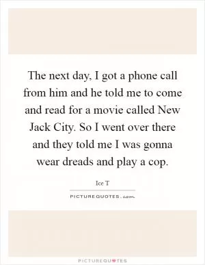 The next day, I got a phone call from him and he told me to come and read for a movie called New Jack City. So I went over there and they told me I was gonna wear dreads and play a cop Picture Quote #1