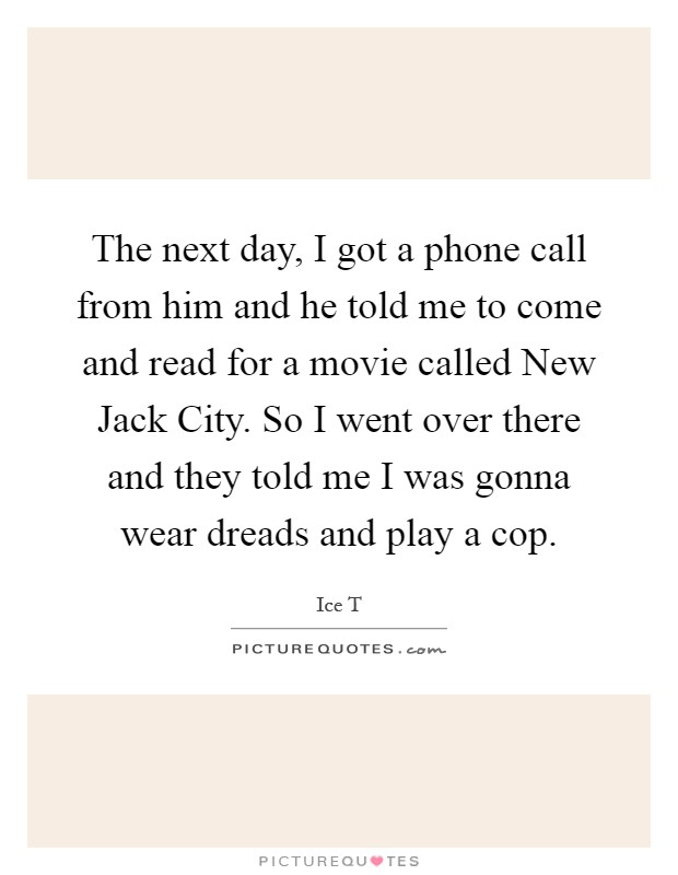 The next day, I got a phone call from him and he told me to come and read for a movie called New Jack City. So I went over there and they told me I was gonna wear dreads and play a cop Picture Quote #1