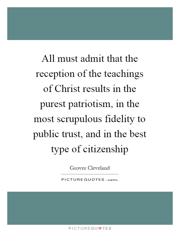 All must admit that the reception of the teachings of Christ results in the purest patriotism, in the most scrupulous fidelity to public trust, and in the best type of citizenship Picture Quote #1
