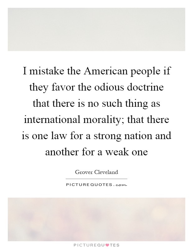 I mistake the American people if they favor the odious doctrine that there is no such thing as international morality; that there is one law for a strong nation and another for a weak one Picture Quote #1