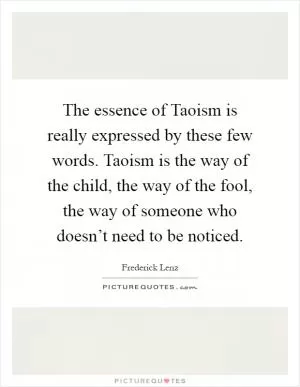 The essence of Taoism is really expressed by these few words. Taoism is the way of the child, the way of the fool, the way of someone who doesn’t need to be noticed Picture Quote #1