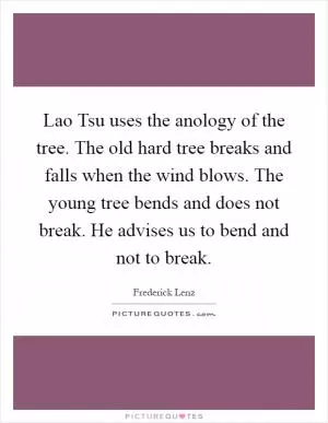 Lao Tsu uses the anology of the tree. The old hard tree breaks and falls when the wind blows. The young tree bends and does not break. He advises us to bend and not to break Picture Quote #1