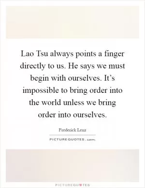 Lao Tsu always points a finger directly to us. He says we must begin with ourselves. It’s impossible to bring order into the world unless we bring order into ourselves Picture Quote #1