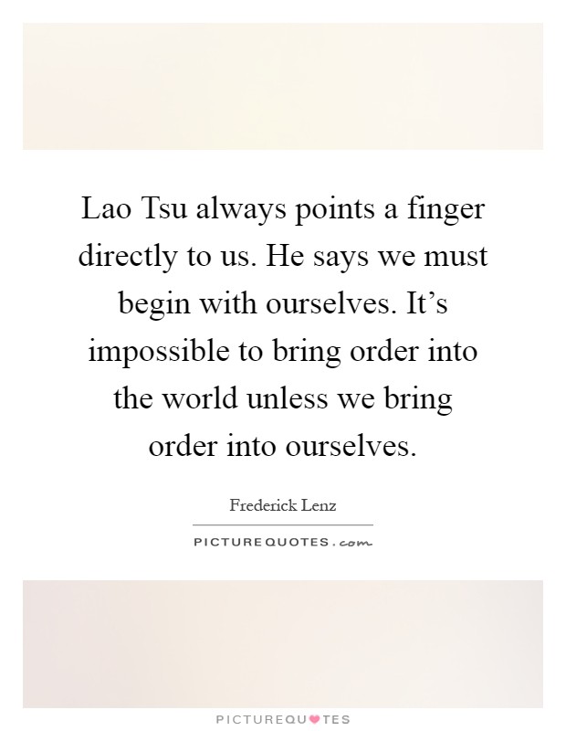 Lao Tsu always points a finger directly to us. He says we must begin with ourselves. It's impossible to bring order into the world unless we bring order into ourselves Picture Quote #1
