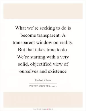What we’re seeking to do is become transparent. A transparent window on reality. But that takes time to do. We’re starting with a very solid, objectified view of ourselves and existence Picture Quote #1