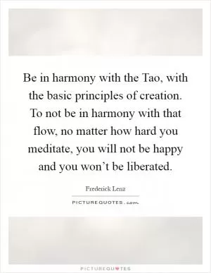 Be in harmony with the Tao, with the basic principles of creation. To not be in harmony with that flow, no matter how hard you meditate, you will not be happy and you won’t be liberated Picture Quote #1