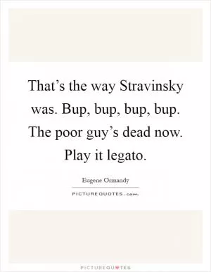 That’s the way Stravinsky was. Bup, bup, bup, bup. The poor guy’s dead now. Play it legato Picture Quote #1