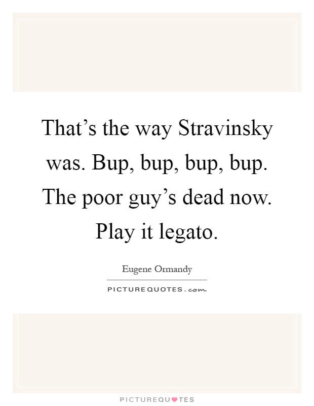 That's the way Stravinsky was. Bup, bup, bup, bup. The poor guy's dead now. Play it legato Picture Quote #1