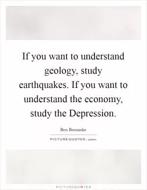 If you want to understand geology, study earthquakes. If you want to understand the economy, study the Depression Picture Quote #1