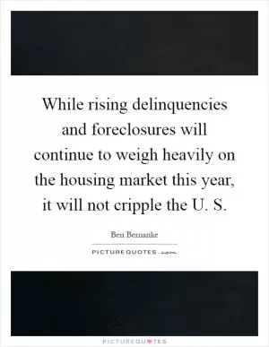 While rising delinquencies and foreclosures will continue to weigh heavily on the housing market this year, it will not cripple the U. S Picture Quote #1