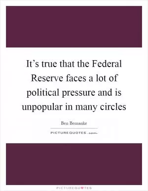 It’s true that the Federal Reserve faces a lot of political pressure and is unpopular in many circles Picture Quote #1