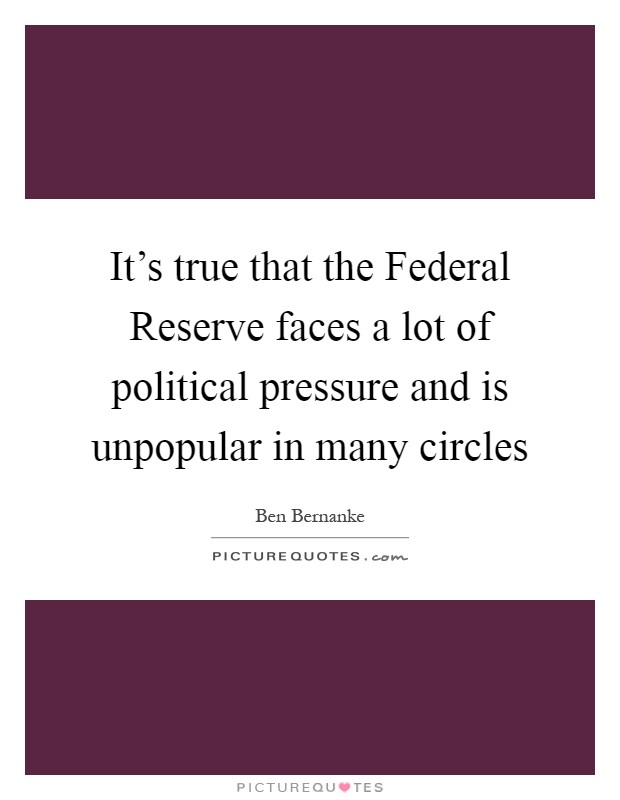 It's true that the Federal Reserve faces a lot of political pressure and is unpopular in many circles Picture Quote #1